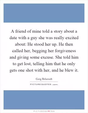 A friend of mine told a story about a date with a guy she was really excited about: He stood her up. He then called her, begging her forgiveness and giving some excuse. She told him to get lost, telling him that he only gets one shot with her, and he blew it Picture Quote #1