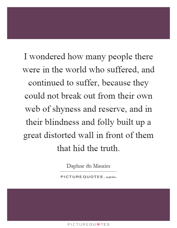 I wondered how many people there were in the world who suffered, and continued to suffer, because they could not break out from their own web of shyness and reserve, and in their blindness and folly built up a great distorted wall in front of them that hid the truth Picture Quote #1