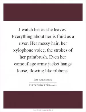 I watch her as she leaves. Everything about her is fluid as a river. Her messy hair, her xylophone voice, the strokes of her paintbrush. Even her camouflage army jacket hangs loose, flowing like ribbons Picture Quote #1