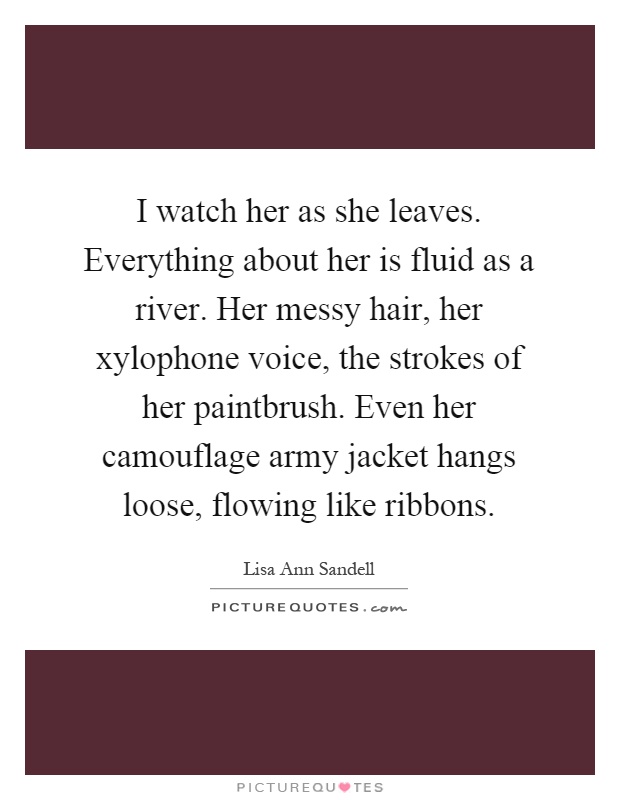 I watch her as she leaves. Everything about her is fluid as a river. Her messy hair, her xylophone voice, the strokes of her paintbrush. Even her camouflage army jacket hangs loose, flowing like ribbons Picture Quote #1