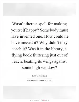 Wasn’t there a spell for making yourself happy? Somebody must have invented one. How could he have missed it? Why didn’t they teach it? Was it in the library, a flying book fluttering just out of reach, beating its wings against some high window? Picture Quote #1
