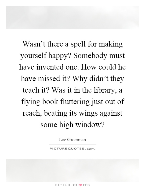 Wasn't there a spell for making yourself happy? Somebody must have invented one. How could he have missed it? Why didn't they teach it? Was it in the library, a flying book fluttering just out of reach, beating its wings against some high window? Picture Quote #1