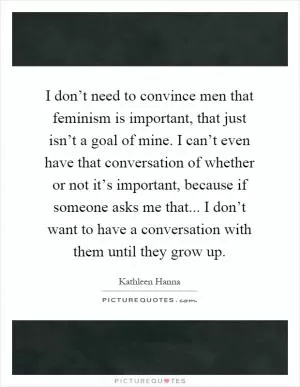 I don’t need to convince men that feminism is important, that just isn’t a goal of mine. I can’t even have that conversation of whether or not it’s important, because if someone asks me that... I don’t want to have a conversation with them until they grow up Picture Quote #1