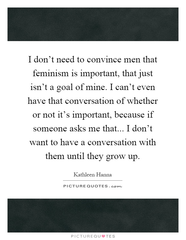I don't need to convince men that feminism is important, that just isn't a goal of mine. I can't even have that conversation of whether or not it's important, because if someone asks me that... I don't want to have a conversation with them until they grow up Picture Quote #1