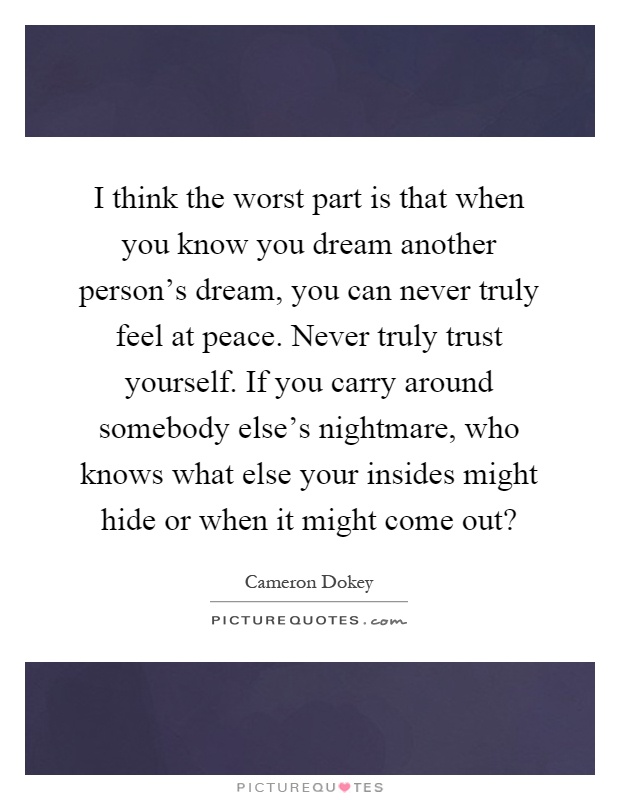 I think the worst part is that when you know you dream another person's dream, you can never truly feel at peace. Never truly trust yourself. If you carry around somebody else's nightmare, who knows what else your insides might hide or when it might come out? Picture Quote #1