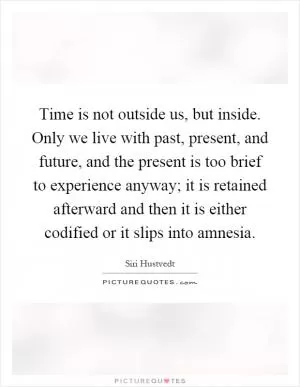 Time is not outside us, but inside. Only we live with past, present, and future, and the present is too brief to experience anyway; it is retained afterward and then it is either codified or it slips into amnesia Picture Quote #1