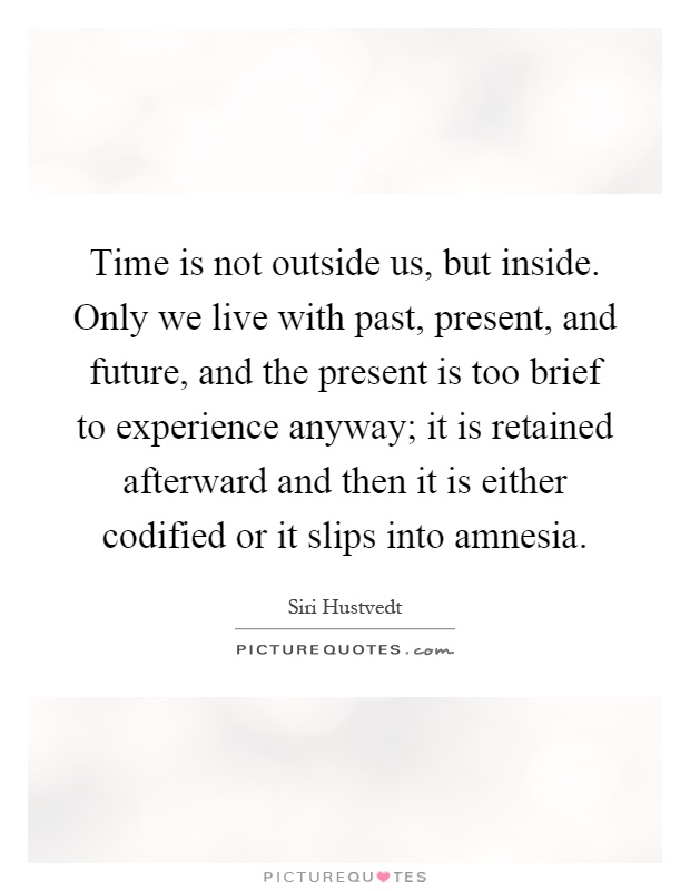 Time is not outside us, but inside. Only we live with past, present, and future, and the present is too brief to experience anyway; it is retained afterward and then it is either codified or it slips into amnesia Picture Quote #1