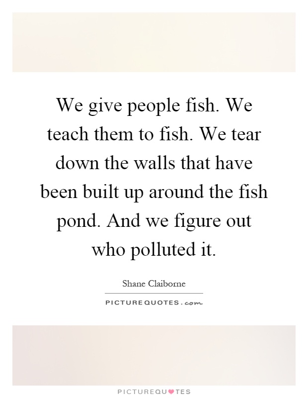 We give people fish. We teach them to fish. We tear down the walls that have been built up around the fish pond. And we figure out who polluted it Picture Quote #1