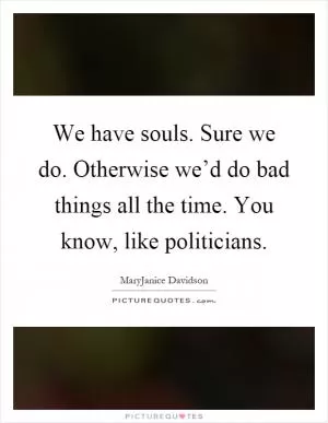 We have souls. Sure we do. Otherwise we’d do bad things all the time. You know, like politicians Picture Quote #1