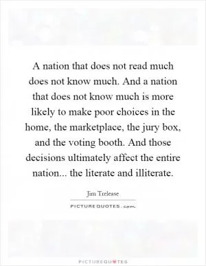 A nation that does not read much does not know much. And a nation that does not know much is more likely to make poor choices in the home, the marketplace, the jury box, and the voting booth. And those decisions ultimately affect the entire nation... the literate and illiterate Picture Quote #1