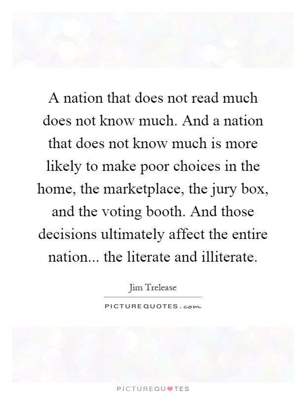 A nation that does not read much does not know much. And a nation that does not know much is more likely to make poor choices in the home, the marketplace, the jury box, and the voting booth. And those decisions ultimately affect the entire nation... the literate and illiterate Picture Quote #1