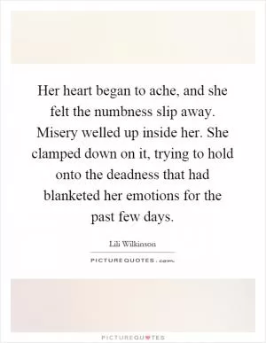 Her heart began to ache, and she felt the numbness slip away. Misery welled up inside her. She clamped down on it, trying to hold onto the deadness that had blanketed her emotions for the past few days Picture Quote #1