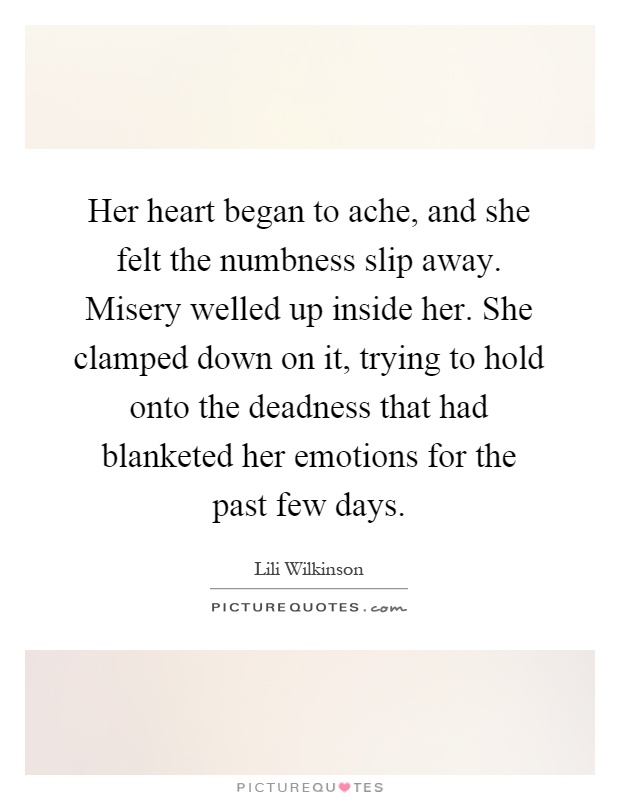 Her heart began to ache, and she felt the numbness slip away. Misery welled up inside her. She clamped down on it, trying to hold onto the deadness that had blanketed her emotions for the past few days Picture Quote #1