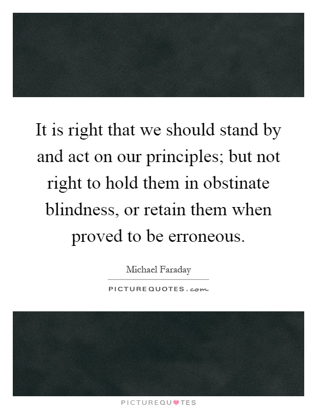 It is right that we should stand by and act on our principles; but not right to hold them in obstinate blindness, or retain them when proved to be erroneous Picture Quote #1