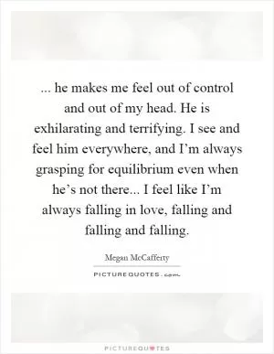 ... he makes me feel out of control and out of my head. He is exhilarating and terrifying. I see and feel him everywhere, and I’m always grasping for equilibrium even when he’s not there... I feel like I’m always falling in love, falling and falling and falling Picture Quote #1