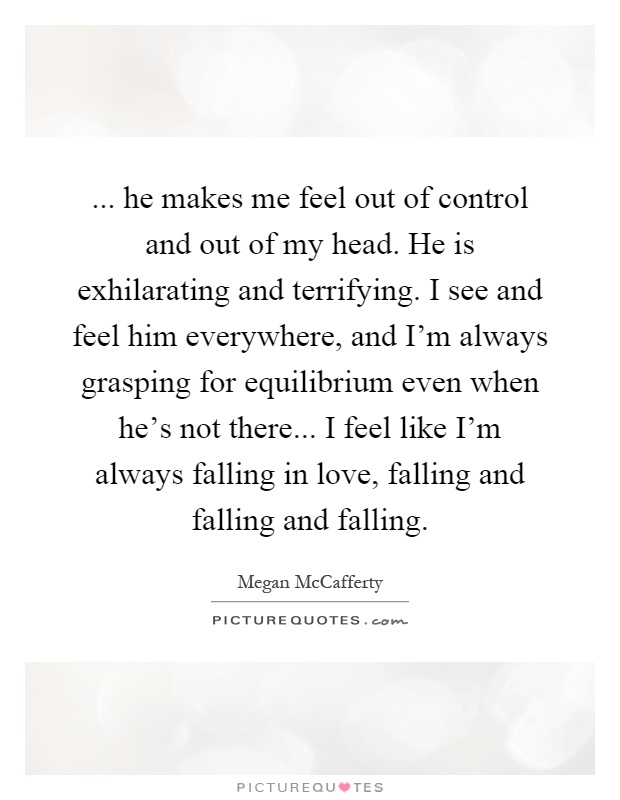 ... he makes me feel out of control and out of my head. He is exhilarating and terrifying. I see and feel him everywhere, and I'm always grasping for equilibrium even when he's not there... I feel like I'm always falling in love, falling and falling and falling Picture Quote #1