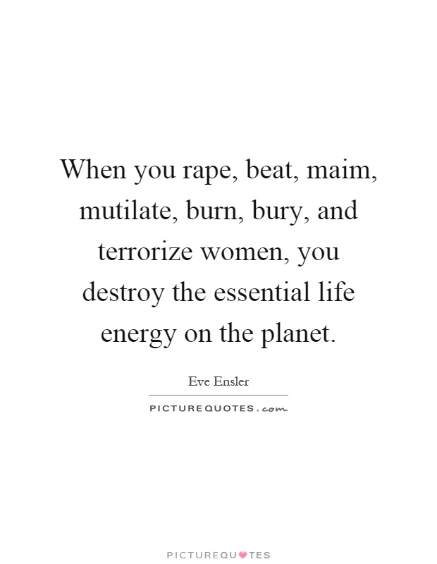 When you rape, beat, maim, mutilate, burn, bury, and terrorize women, you destroy the essential life energy on the planet Picture Quote #1
