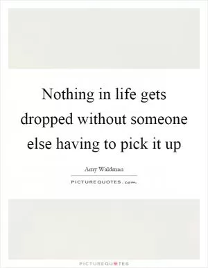 Nothing in life gets dropped without someone else having to pick it up Picture Quote #1