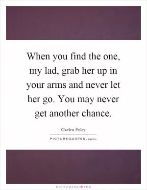 When you find the one, my lad, grab her up in your arms and never let her go. You may never get another chance Picture Quote #1