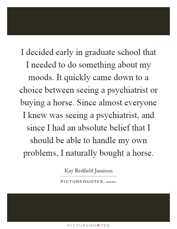I decided early in graduate school that I needed to do something about my moods. It quickly came down to a choice between seeing a psychiatrist or buying a horse. Since almost everyone I knew was seeing a psychiatrist, and since I had an absolute belief that I should be able to handle my own problems, I naturally bought a horse Picture Quote #1