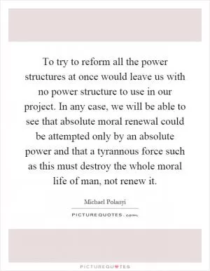 To try to reform all the power structures at once would leave us with no power structure to use in our project. In any case, we will be able to see that absolute moral renewal could be attempted only by an absolute power and that a tyrannous force such as this must destroy the whole moral life of man, not renew it Picture Quote #1