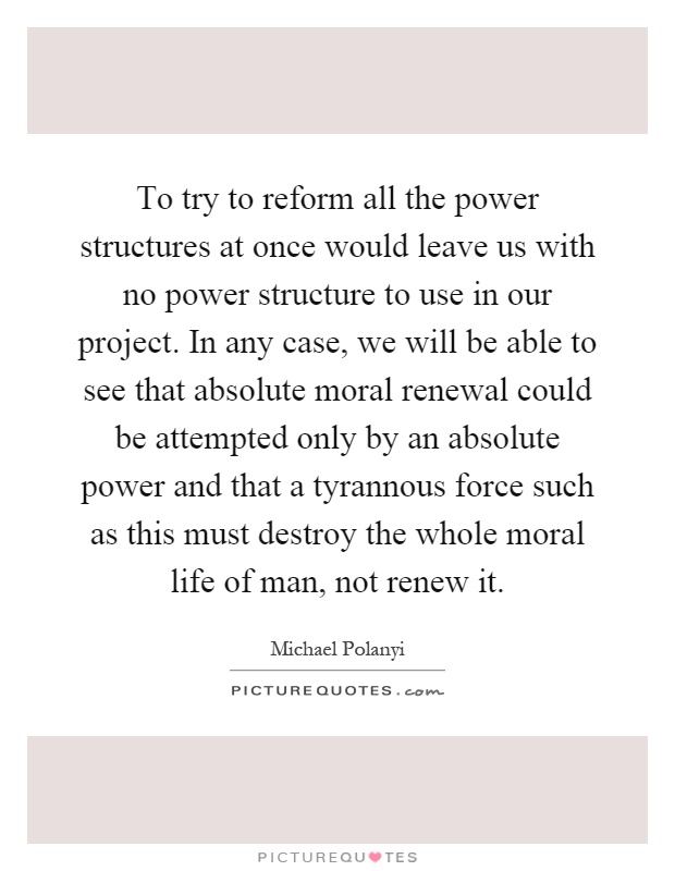 To try to reform all the power structures at once would leave us with no power structure to use in our project. In any case, we will be able to see that absolute moral renewal could be attempted only by an absolute power and that a tyrannous force such as this must destroy the whole moral life of man, not renew it Picture Quote #1