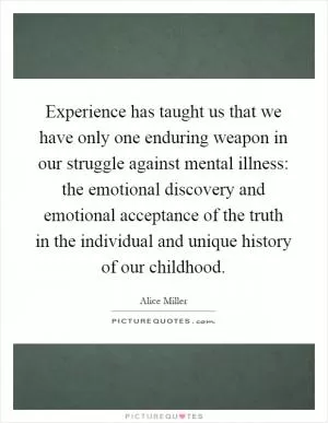 Experience has taught us that we have only one enduring weapon in our struggle against mental illness: the emotional discovery and emotional acceptance of the truth in the individual and unique history of our childhood Picture Quote #1