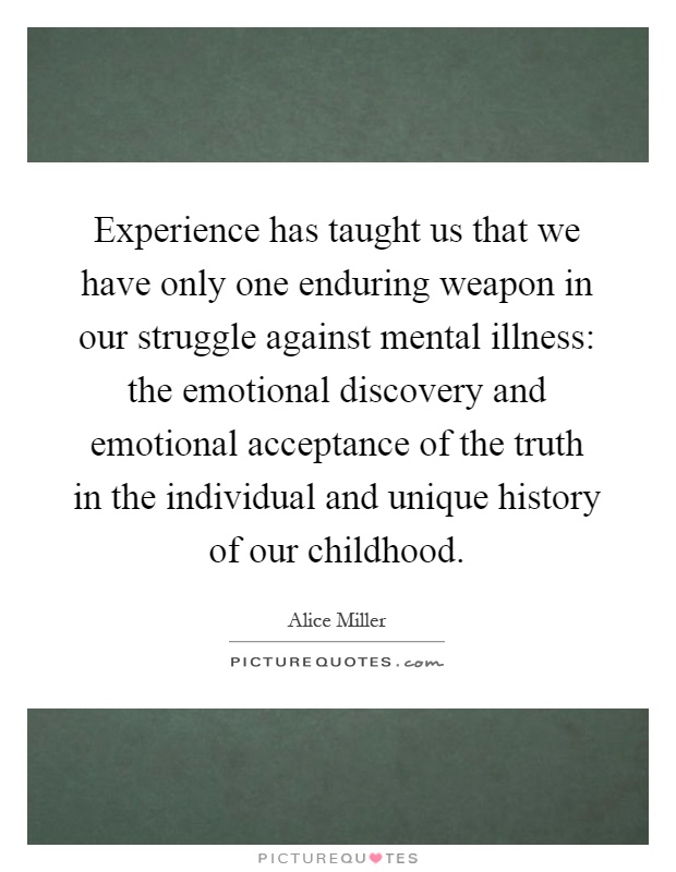 Experience has taught us that we have only one enduring weapon in our struggle against mental illness: the emotional discovery and emotional acceptance of the truth in the individual and unique history of our childhood Picture Quote #1