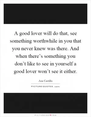 A good lover will do that, see something worthwhile in you that you never knew was there. And when there’s something you don’t like to see in yourself a good lover won’t see it either Picture Quote #1