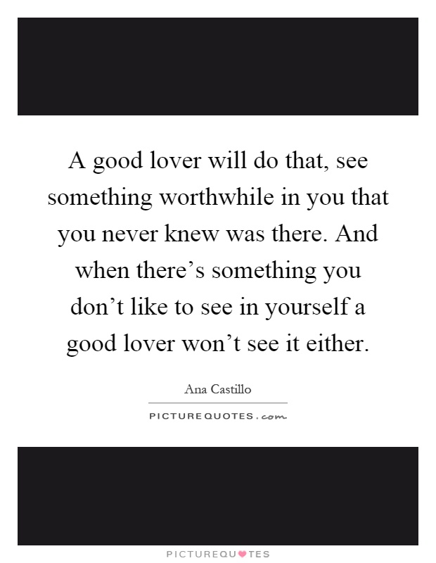 A good lover will do that, see something worthwhile in you that you never knew was there. And when there's something you don't like to see in yourself a good lover won't see it either Picture Quote #1