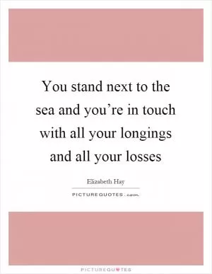 You stand next to the sea and you’re in touch with all your longings and all your losses Picture Quote #1