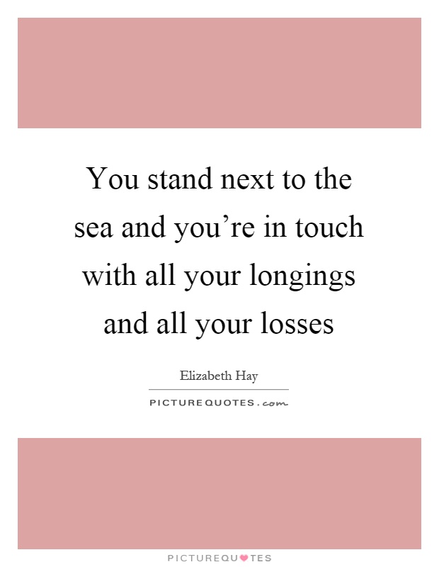 You stand next to the sea and you're in touch with all your longings and all your losses Picture Quote #1