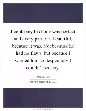I could say his body was perfect and every part of it beautiful, because it was. Not because he had no flaws, but because I wanted him so desperately I couldn’t see any Picture Quote #1
