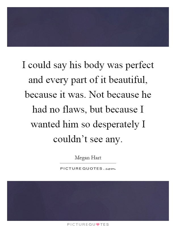 I could say his body was perfect and every part of it beautiful, because it was. Not because he had no flaws, but because I wanted him so desperately I couldn't see any Picture Quote #1