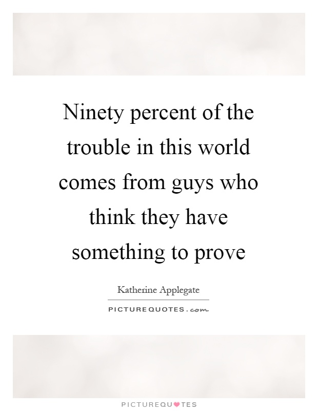 Ninety percent of the trouble in this world comes from guys who think they have something to prove Picture Quote #1