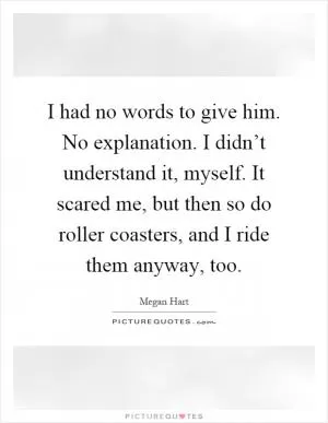 I had no words to give him. No explanation. I didn’t understand it, myself. It scared me, but then so do roller coasters, and I ride them anyway, too Picture Quote #1