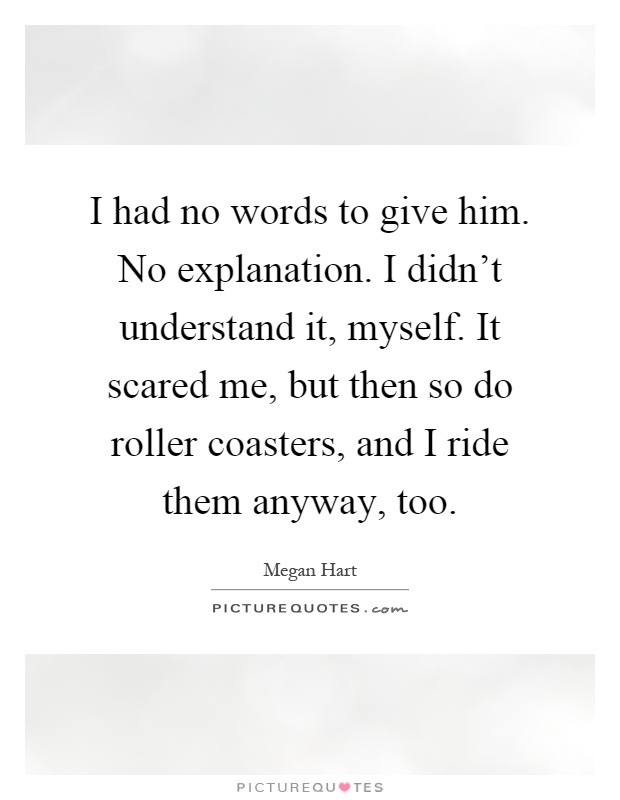 I had no words to give him. No explanation. I didn't understand it, myself. It scared me, but then so do roller coasters, and I ride them anyway, too Picture Quote #1