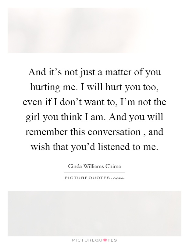 And it's not just a matter of you hurting me. I will hurt you too, even if I don't want to, I'm not the girl you think I am. And you will remember this conversation, and wish that you'd listened to me Picture Quote #1