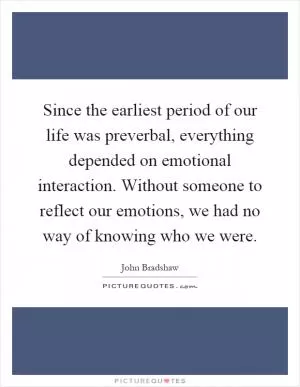 Since the earliest period of our life was preverbal, everything depended on emotional interaction. Without someone to reflect our emotions, we had no way of knowing who we were Picture Quote #1