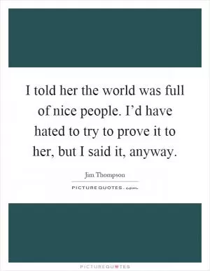 I told her the world was full of nice people. I’d have hated to try to prove it to her, but I said it, anyway Picture Quote #1
