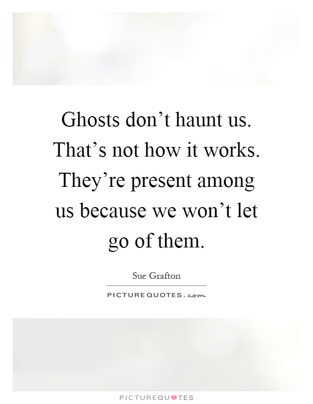 Ghosts don't haunt us. That's not how it works. They're present among us because we won't let go of them Picture Quote #1