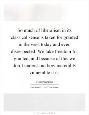 So much of liberalism in its classical sense is taken for granted in the west today and even disrespected. We take freedom for granted, and because of this we don’t understand how incredibly vulnerable it is Picture Quote #1