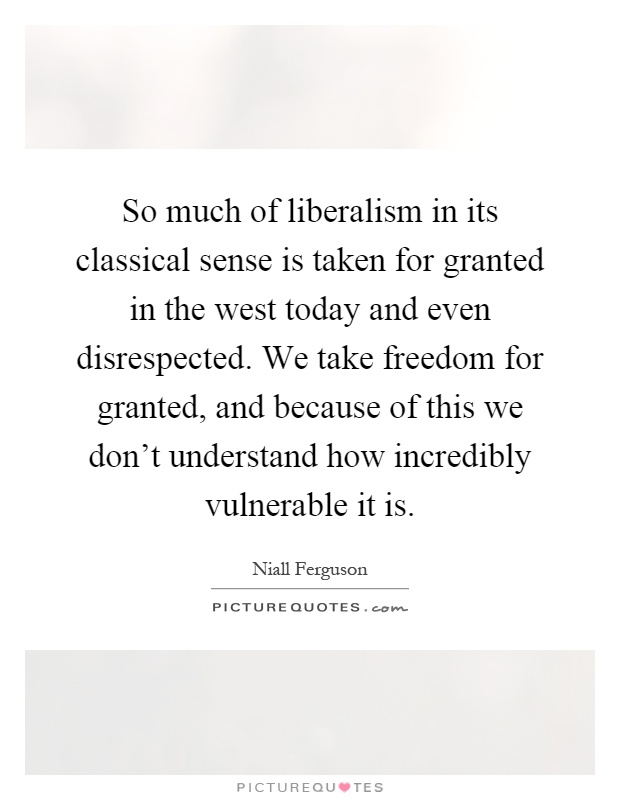 So much of liberalism in its classical sense is taken for granted in the west today and even disrespected. We take freedom for granted, and because of this we don't understand how incredibly vulnerable it is Picture Quote #1