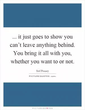 ... it just goes to show you can’t leave anything behind. You bring it all with you, whether you want to or not Picture Quote #1