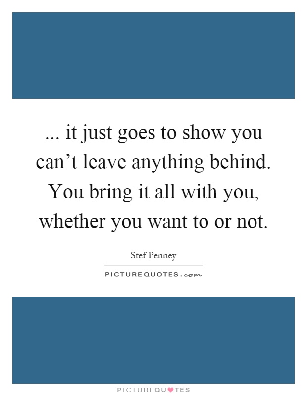 ... it just goes to show you can't leave anything behind. You bring it all with you, whether you want to or not Picture Quote #1