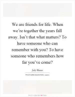 We are friends for life. When we’re together the years fall away. Isn’t that what matters? To have someone who can remember with you? To have someone who remembers how far you’ve come? Picture Quote #1