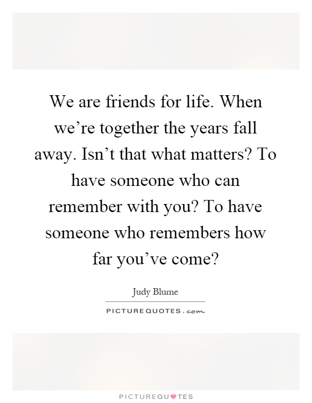 We are friends for life. When we're together the years fall away. Isn't that what matters? To have someone who can remember with you? To have someone who remembers how far you've come? Picture Quote #1