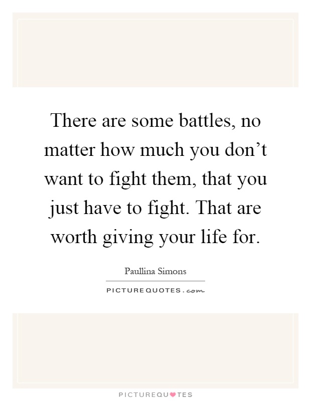There are some battles, no matter how much you don't want to fight them, that you just have to fight. That are worth giving your life for Picture Quote #1