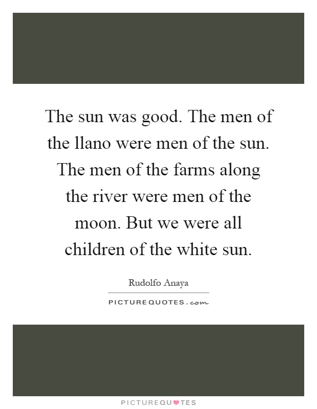 The sun was good. The men of the llano were men of the sun. The men of the farms along the river were men of the moon. But we were all children of the white sun Picture Quote #1