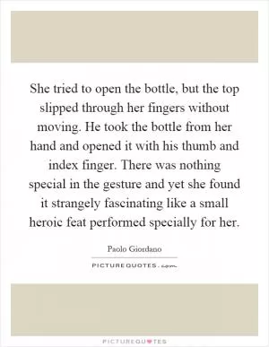 She tried to open the bottle, but the top slipped through her fingers without moving. He took the bottle from her hand and opened it with his thumb and index finger. There was nothing special in the gesture and yet she found it strangely fascinating like a small heroic feat performed specially for her Picture Quote #1